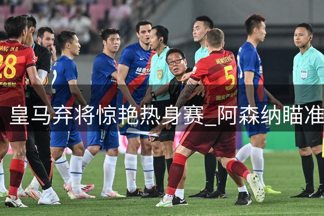 皇马弃将惊艳热身赛 阿森纳瞄准巴西超新星补强锋线